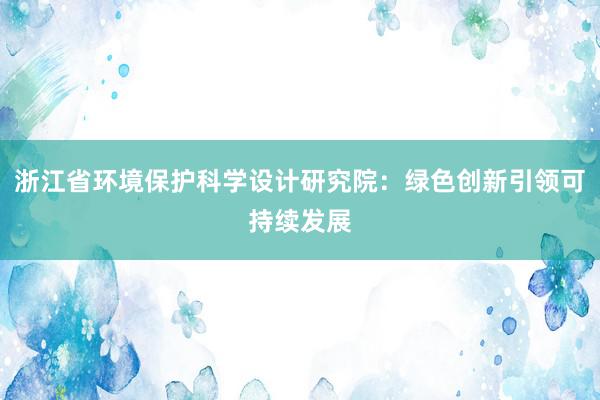 浙江省环境保护科学设计研究院：绿色创新引领可持续发展